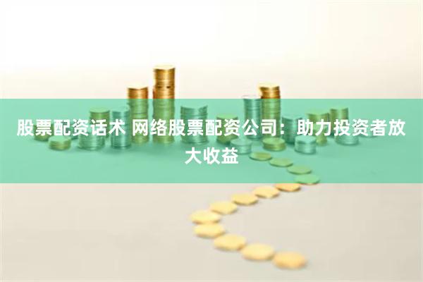 股票配资话术 网络股票配资公司：助力投资者放大收益