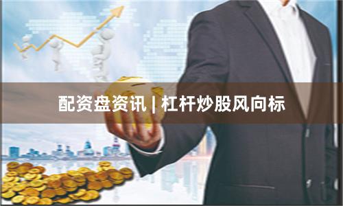 配资盘资讯 | 杠杆炒股风向标